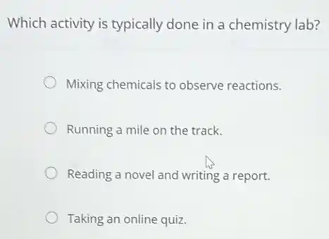 Which activity is typically done in a chemistry lab?
Mixing chemicals to observe reactions.
Running a mile on the track.
Reading a novel and writing a report.
Taking an online quiz.