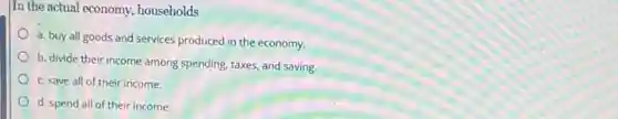 In the actual economy.households
a. buy all goods and services produced in the economy.
b. divide their income among spending, taxes, and saving.
c. save all of their income.
d. spend all of their income.