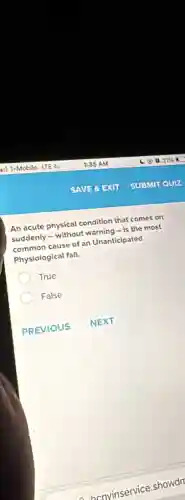 An acute physical condition that comes on
suddenly - without warning - is the most
common cause of an Unanticipated
Physiological fall.
True
False