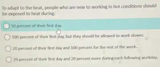 To adapt to the heat, people who are new to working in hot conditions should
be exposed to heat during:
50 percent of their first day.
100 percent of their first day, but they should be allowed to work slower.
20 percent of their first day and 100 percent for the rest of the week.
20 percent of their first day and 20 percent more during each following workday.