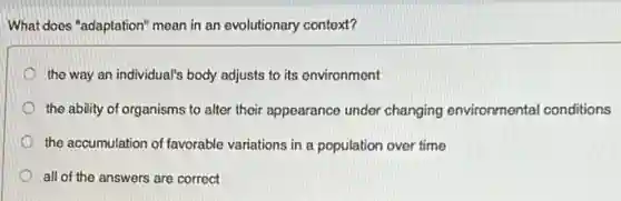 What does "adaptation" mean in an evolutionary context?
the way an individual's body adjusts to its environment
the ability of organisms to alter their appearance under changing environmenta conditions
the accumulation of favorable variations in a population over time
all of the answers are correct
