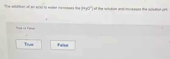 The addition of an acid to water increases the [H_(3)O^+] of the solution and increases the solution pH.
True or False
True
False