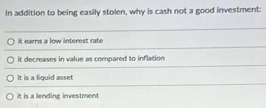 In addition to being easily stolen, why is cash not a good investment:
it earns a low interest rate
it decreases in value as compared to inflation
it is a liquid asset
it is a lending investment