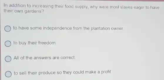 In addition to increasing their food supply, why were most slaves eager to have
their own gardens?
to have some independence from the plantation owner
to buy their freedom
All of the answers are correct.
to sell their produce so they could make a profit