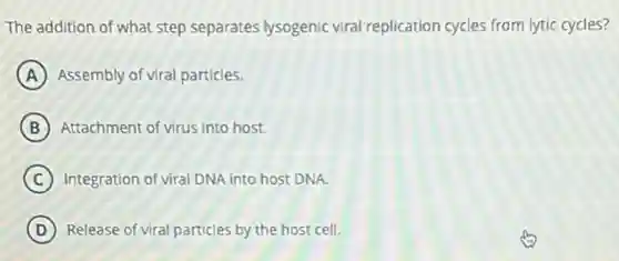 The addition of what step separates lysogenic viral replication cycles from lytic cycles?
A Assembly of viral particles.
B Attachment of virus into host.
C Integration of viral DNA into host DNA.
D Release of viral particles by the host cell.