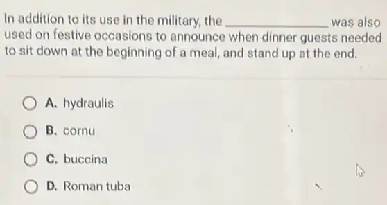 In addition to its use in the military the __ was also
used on festive occasions to announce when dinner guests needed
to sit down at the beginning of a meal, and stand up at the end.
A. hydraulis
B. cornu
C. buccina
D. Roman tuba