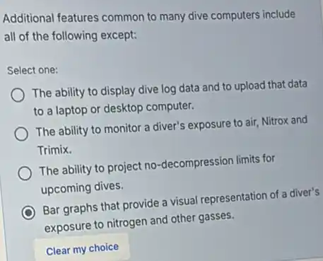 Additional features common to many dive computers include
all of the following except:
Select one:
The ability to display dive log data and to upload that data
to a laptop or desktop computer.
The ability to monitor a diver's exposure to air, Nitrox and
Trimix.
The ability to project no-decompression limits for
upcoming dives.
Bar graphs that provide a visual representation of a diver's
exposure to nitrogen and other gasses.