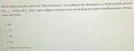 When addressing the advent of "Ethical Systems"; according to the literature; in a brief period around
the __
century B.C., then,major religious systems were developing in eastern Mediterranean . Persia,
India and China.
6th
7th
4th
5th
None of the choices