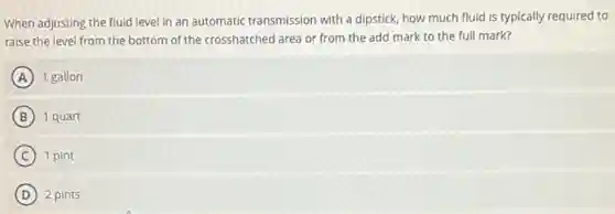 When adjusting the fluid level in an automatic transmission with a dipstick how much fluid is typically required to
raise the level from the bottom of the crosshatched area or from the add mark to the full mark?
A 1 gallon
B 1 quart
C 1 pint
D 2 pints