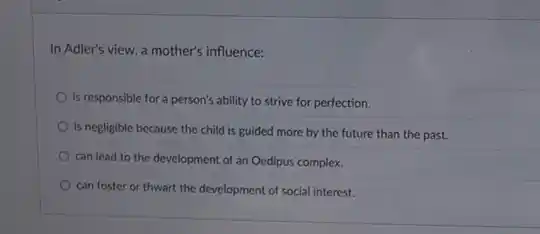 In Adler's view, a mother's influence:
is responsible for a person's ability to strive for perfection.
is negligible because the child is guided more by the future than the past.
can lead to the development of an Oedipus complex.
can foster or thwart the development of social interest.