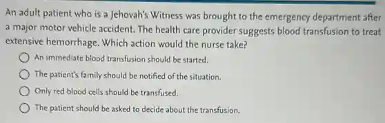 An adult patient who is a Jehovah's Witness was brought to the emergency department after
a major motor vehicle accident. The health care provider suggests blood transfusion to treat
extensive hemorrhage Which action would the nurse take?
An immediate blood transfusion should be started.
The patient's family should be notified of the situation.
Only red blood cells should be transfused.
The patient should be asked to decide about the transfusion.