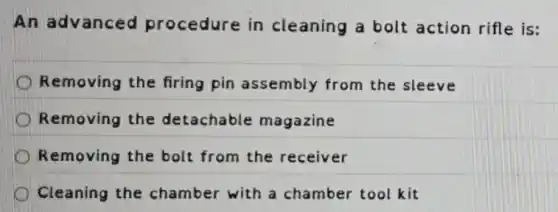 An advanced procedure in cleaning a bolt action rifle is:
Removing the firing pin assembly from the sleeve
Removing the detachable magazine
Removing the bolt from the receiver
Cleaning the chamber with a chamber tool kit
