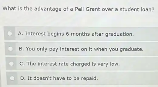 What is the advantage of a Pell Grant over a student loan?
A. Interest begins 6 months after graduation.
B. You only pay interest on it when you graduate.
C. The interest rate charged is very low.
D. It doesn't have to be repaid.