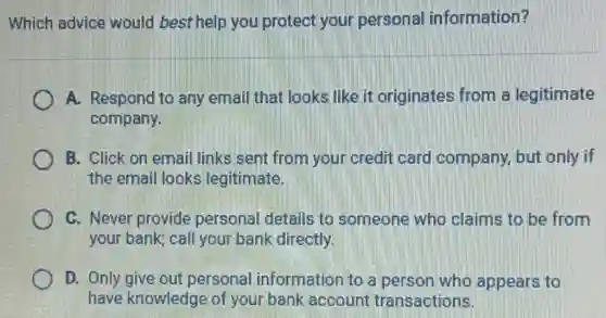 Which advice would best help you protect your personal information?
A. Respond to any email that looks like it originates from a legitimate
company.
B. Click on email links sent from your credit card company, but only if
the email looks legitimate.
C. Never provide personal details to someone who claims to be from
your bank; call your bank directly.
D. Only give out personal information to a person who appears to
have knowledge of your bank account transactions.