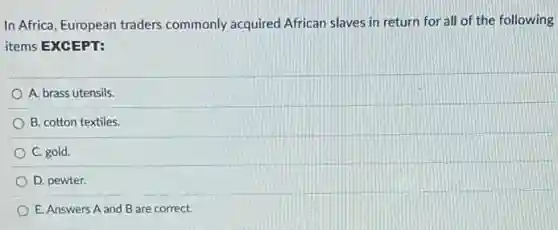 In Africa, European traders commonly acquired African slaves in return for all of the following
items EXCEPT:
A. brass utensils.
B. cotton textiles.
C. gold.
D. pewter.
E. Answers A and B are correct.