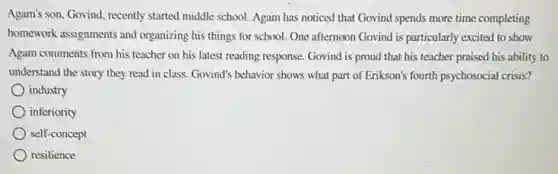 Agam's son, Govind, recently started middle school. Agam has noticed that Govind spends more time completing
homework assignments and organizing his things for school. One afternoon Govind is particularly excited to show
Agam comments from his teacher on his latest reading response. Govind is proud that his teacher praised his ability to
understand the story they read in class. Govind's behavior shows what part of Erikson's fourth psychosocial crisis?
industry
inferiority
self-concept
resilience