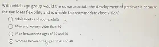With which age group would the nurse associate the development of presbyopia because
the eye loses flexibility and is unable to accommodate close vision?
Adolescents and young adults
Men and women older than 40
Men between the ages of 30 and 50
Women between the ages of 20 and 40