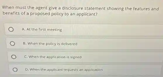 When must the agent give a disclosure statement showing the features and
benefits of a proposed policy to an applicant?
A. At the first meeting
B. When the policy is delivered
C. When the application is signed
D. When the applicant requests an application