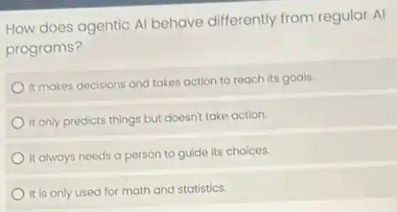 How does agentic Al behave differently from regular Al
programs?
It makes decisions and takes action to reach its goals.
It only predicts things but doesn't take action.
It always needs a person to guide its choices.
It is only used for math and statistics.