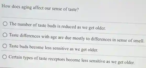 How does aging affect our sense of taste?
The number of taste buds is reduced as we get older.
Taste differences with age are due mostly to differences in sense of smell.
Taste buds become less sensitive as we get older.
Certain types of taste receptors become less sensitive as we get older.