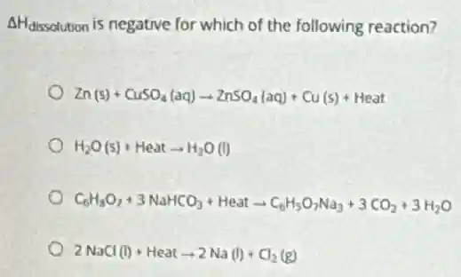 AHdissolution is negative for which of the following reaction?
Zn(s)+CuSO_(4)(aq)arrow ZnSO_(4)(aq)+Cu(s)+Heat
H_(2)O(s)+Heatarrow H_(2)O(l)
C_(6)H_(8)O_(7)+3NaHCO_(3)+Heatarrow C_(6)H_(5)O_(7)Na_(3)+3CO_(2)+3H_(2)O
2NaCl(l)+Heatarrow 2Na(l)+Cl_(2)(g)