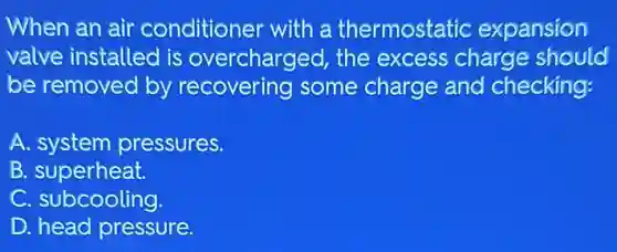 When an air conditioner with a thermostatic expansion
valve installed is overcharged, the excess charge should
be removed by recovering some charge and checking:
A. system pressures.
B.superheat.
C. subcooling.
D. head pressure.