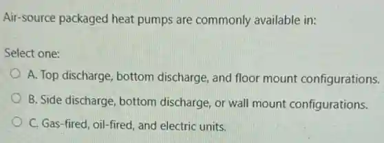 Air-source packaged heat pumps are commonly available in:
Select one:
A. Top discharge, bottom discharge, and floor mount configurations.
B. Side discharge, bottom discharge, or wall mount configurations.
C. Gas-fired, oil -fired, and electric units.