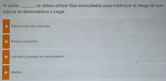 Al apilar __ se deben utilizar filas intercaladas para minimizar el riesgo de que
alguna se desestabilice y caiga
Bidones, barriles y barriles
Bolsas y paquetes
Ladrillos y bloques de mampostería
Madera