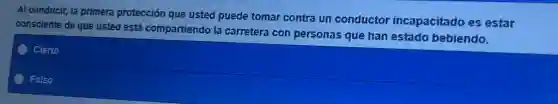 Al conducir, la primera protección que usted puede tomar contra un conductor incapacitado es estar
consciente de que usted está compartiendo la carretera con personas que han estado bebiendo.
Cierto
Falso
