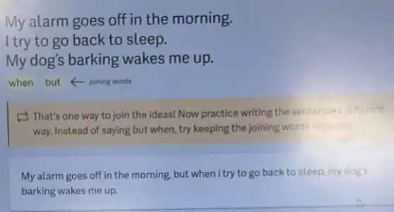 My alarm goes off in the morning.
I try to go back to sleep.
My dog's barking wakes me up.
when but foining words
2 That's one way to join the ideas!Now practice writing the sentence a different
way. Instead of saying but when, try keeping the joining words separate.
My alarm goes off in the morning, but when i try to go back to sleep, my dog's
barking wakes me up.