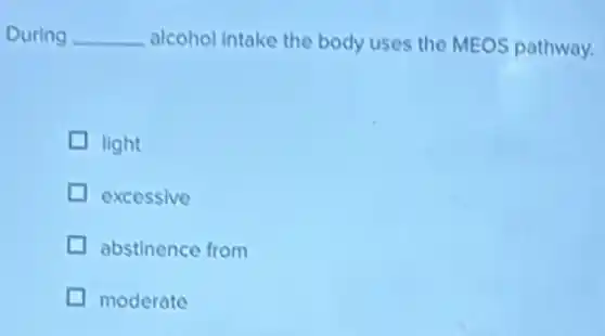 During __ alcohol intake the body uses the MEOS pathway.
light
excessive
abstinence from
moderate