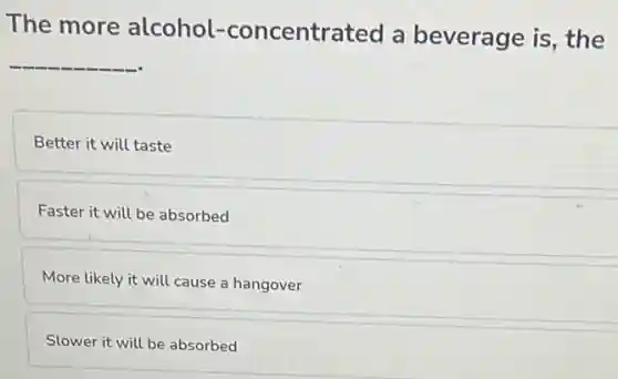 The more alcohol.-concentrated a beverage is, the
__
Better it will taste
Faster it will be absorbed
More likely it will cause a hangover
Slower it will be absorbed
