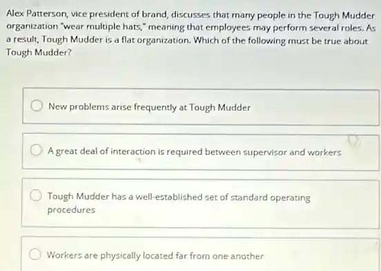Alex Patterson, vice president of brand, discusses that many people in the Tough Mudder
organization "wear multiple hats "meaning that employees may perform several roles. As
a result, Tough Mudder is a flat organization Which of the following must be true about
Tough Mudder?
New problems arise frequently at Tough Mudder
A great deal of interaction is required between supervisor and workers
Tough Mudder has a well-established set of standard operating
procedures
Workers are physically located far from one another