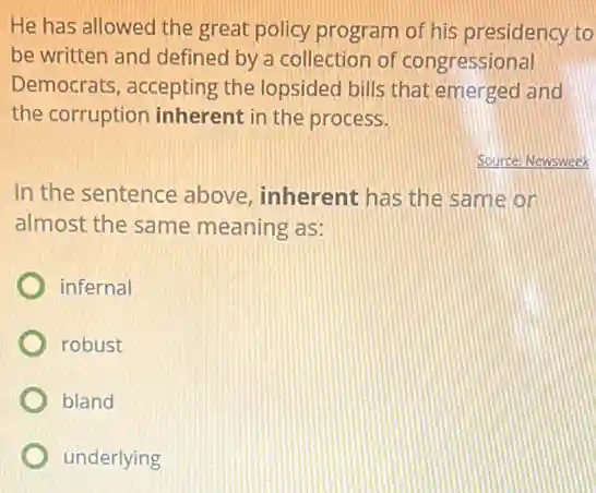 He has allowed the great policy program of his presidency to
be written and defined by a collection of congressional
Democrats, accepting the lopsided bills that emerged and
the corruption inherent in the process.
Source: Newsweek
In the sentence above inherent has the same or
almost the same meaning as:
infernal
robust
bland
underlying
