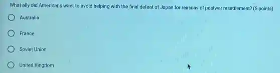 What ally did Americans want to avoid helping with the final defeat of Japan for reasons of postwar resettlement? (5 points)
Australia
France
Soviet Union
United Kingdom