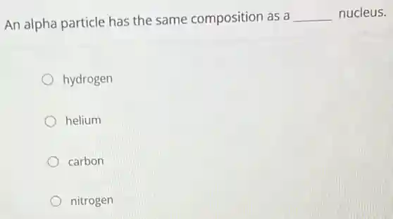 An alpha particle has the same composition as a __ nucleus.
hydrogen
helium
carbon
nitrogen