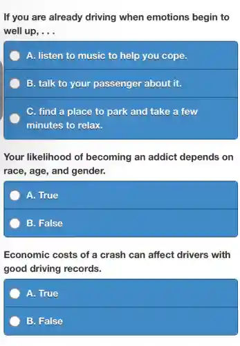 If you are already driving when emotions begin to
well up, __
A. listen to music to help you cope.
B. talk to your passenger about it.
C. find a place to park and take a few
minutes to relax.
Your likelihood of becoming an addict depends on
race, age, and gender.
A. True
B. False
Economic costs of a crash can affect drivers with
good driving records.
A. True
B. False