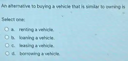 An alternative to buying a vehicle that is similar to owning is
Select one:
a. renting a vehicle.
b. loaning a vehicle.
c. leasing a vehicle.
d. borrowing a vehicle.