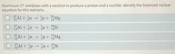 Aluminum-27 combines with a neutron to produce a proton and a nuclide. Identify the balanced nuclear
equation for this scenario.
(}_{13)^27Al+_(0)^1narrow _(1)^1p+_(12)^25Mg
(}_{13)^27Al+_(0)^1narrow _(1)^1p+_(14)^29Si
(}_{13)^27Al+_(0)^1narrow _(1)^1p+_(12)^27Mg
(}_{13)^27Al+_(1)^1parrow _(0)^1n+_(14)^27Si