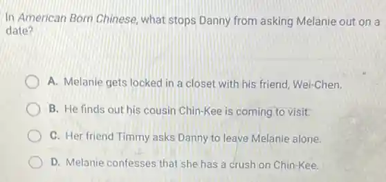 In American Born Chinese, what stops Danny from asking Melanie out on a
date?
A. Melanie gets locked in a closet with his friend, Wei-Chen.
B. He finds out his cousin Chin-Kee is coming to visit.
C. Her friend Timmy asks Danny to leave Melanie alone.
D. Melanie confesses that she has a crush on Chin-Kee.