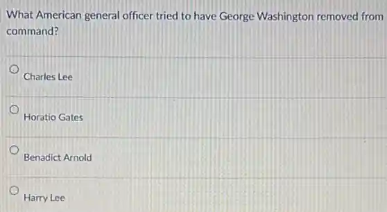 What American general officer tried to have George Washington removed from
command?
Charles Lee
Horatio Gates
Benadict Arnold
Harry Lee