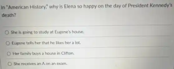 In "American History," why is Elena so happy on the day of President Kennedy's
death?
She is going to study at Eugene's house.
Eugene tells her that he likes her a lot.
Her family buys a house in Clifton.
She receives an A on an exam.
