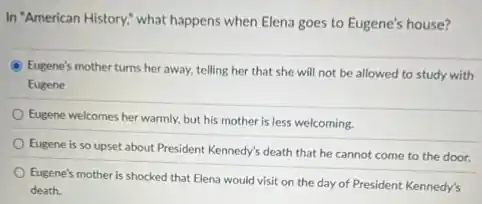 In "American History," what happens when Elena goes to Eugene's house?
Eugene's mother turns her away, telling her that she will not be allowed to study with
Eugene
Eugene welcomes her warmly.but his mother is less welcoming.
Eugene is so upset about President Kennedy's death that he cannot come to the door.
Eugene's mother is shocked that Elena would visit on the day of President Kennedy's
death.