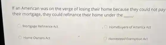 If an American was on the verge of losing their home because they could not pay
their mortgage, they could refinance their home under the __
.
Mortgage Refinance Act
Homebuyers of America Act
Home Owners Act
Homestead Exemption Act
