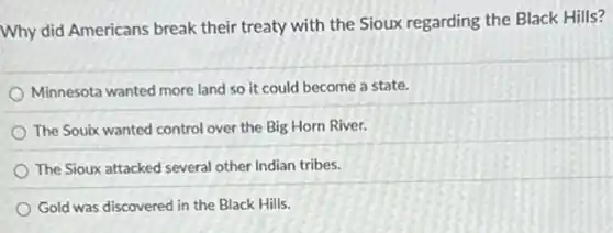 Why did Americans break their treaty with the Sioux regarding the Black Hills?
Minnesota wanted more land so it could become a state.
The Souix wanted control over the Big Horn River.
The Sioux attacked several other Indian tribes.
Gold was discovered in the Black Hills.