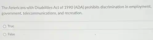 The Americans with Disabilities Act of 1990 (ADA)prohibits discrimination in employment,
government, telecommunications, and recreation.
True
False