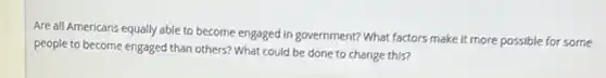 Are all Americans equally able to become engaged In government? What factors make it more possible for some
people to become engaged than others? What could be done to change this?