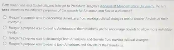 Both Americans and Soviet citizens listened to President Reagan's Address at Moscow.State University, Which
best describes the different purposes of the speech for American and Soviet audiences?
Reagan's purpose was to discourage Americans from making political changes and to remind Soviets of their
freedoms.
Reagan's purpose was to remind Americans of their freedoms and to encourage Soviets to allow more individual
freedom.
Reagan's purpose was to discourage both Americans and Soviets from making political changes.
Reagan's purpose was to remind both Americans and Soviets of their freedoms.