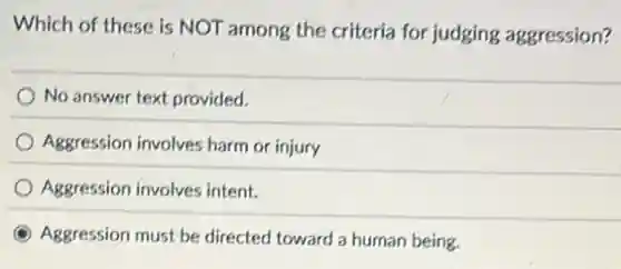 Which of these is NOT among the criteria for judging aggression?
No answer text provided.
Aggression involves harm or injury
Aggression involves intent.
Aggression must be directed toward a human being.