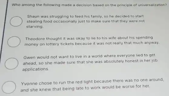 Who among the following made a decision based on the principle of universalization?
Shaun was struggling to feed his family so he decided to start
stealing food occasionally just to make sure that they were not
starving.
Theodore thought it was okay to lie to his wife about his spending
money on lottery tickets because it was not really that much anyway.
Gwen would not want to live in a world where everyone lied to get
ahead, so she made sure that she was absolutely honest in her job
applications.
Yvonne chose to run the red light because there was no one around,
and she knew that being late to work would be worse for her.